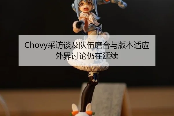 Chovy采访谈及队伍磨合与版本适应 外界讨论仍在延续